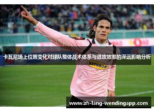 卡瓦尼场上位置变化对球队整体战术体系与进攻效率的深远影响分析