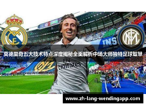 莫德里奇五大技术特点深度揭秘全面解析中场大师独特足球智慧