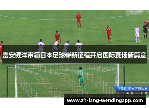 富安健洋带领日本足球崭新征程开启国际赛场新篇章