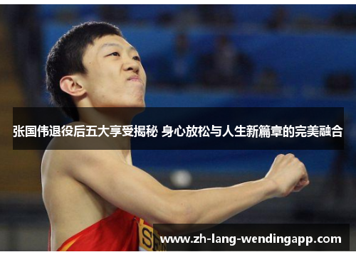 张国伟退役后五大享受揭秘 身心放松与人生新篇章的完美融合