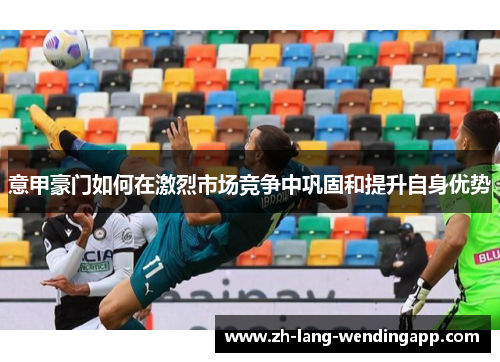 意甲豪门如何在激烈市场竞争中巩固和提升自身优势
