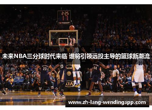 未来NBA三分球时代来临 谁将引领远投主导的篮球新潮流