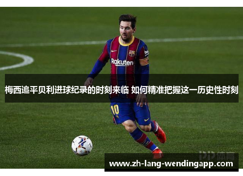 梅西追平贝利进球纪录的时刻来临 如何精准把握这一历史性时刻