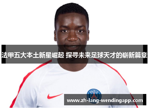 法甲五大本土新星崛起 探寻未来足球天才的崭新篇章