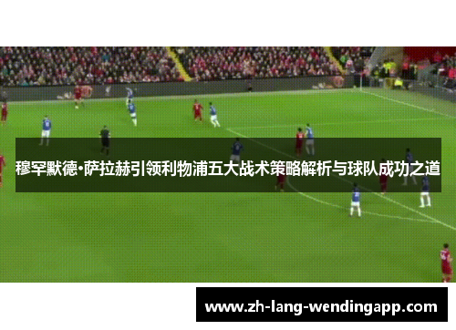 穆罕默德·萨拉赫引领利物浦五大战术策略解析与球队成功之道
