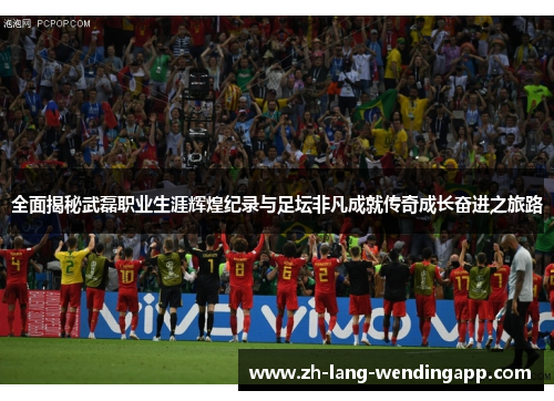 全面揭秘武磊职业生涯辉煌纪录与足坛非凡成就传奇成长奋进之旅路