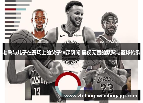 老詹与儿子在赛场上的父子情深瞬间 展现无言的默契与篮球传承